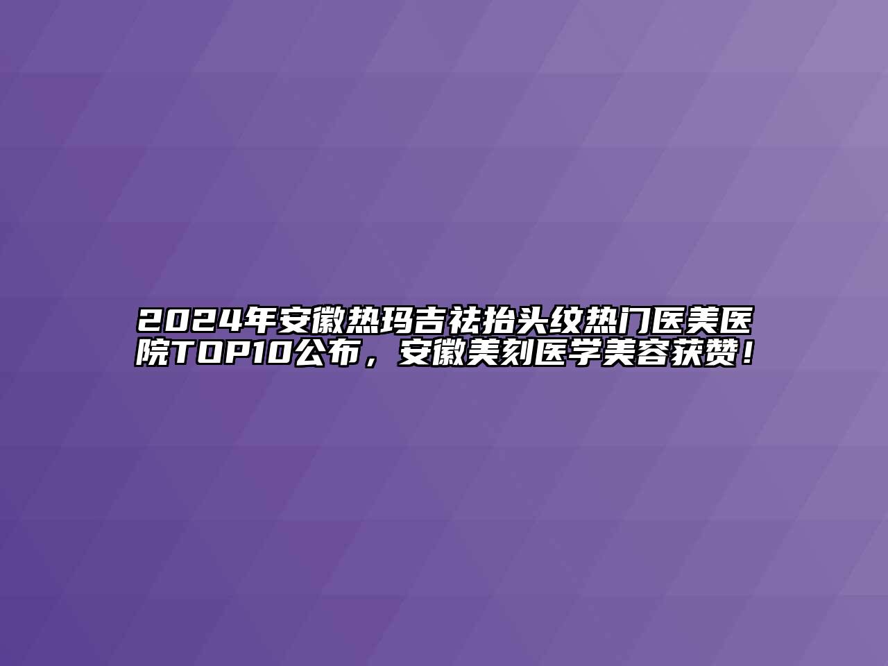 2024年安徽热玛吉祛抬头纹热门医美医院TOP10公布，安徽美刻医学美容获赞！