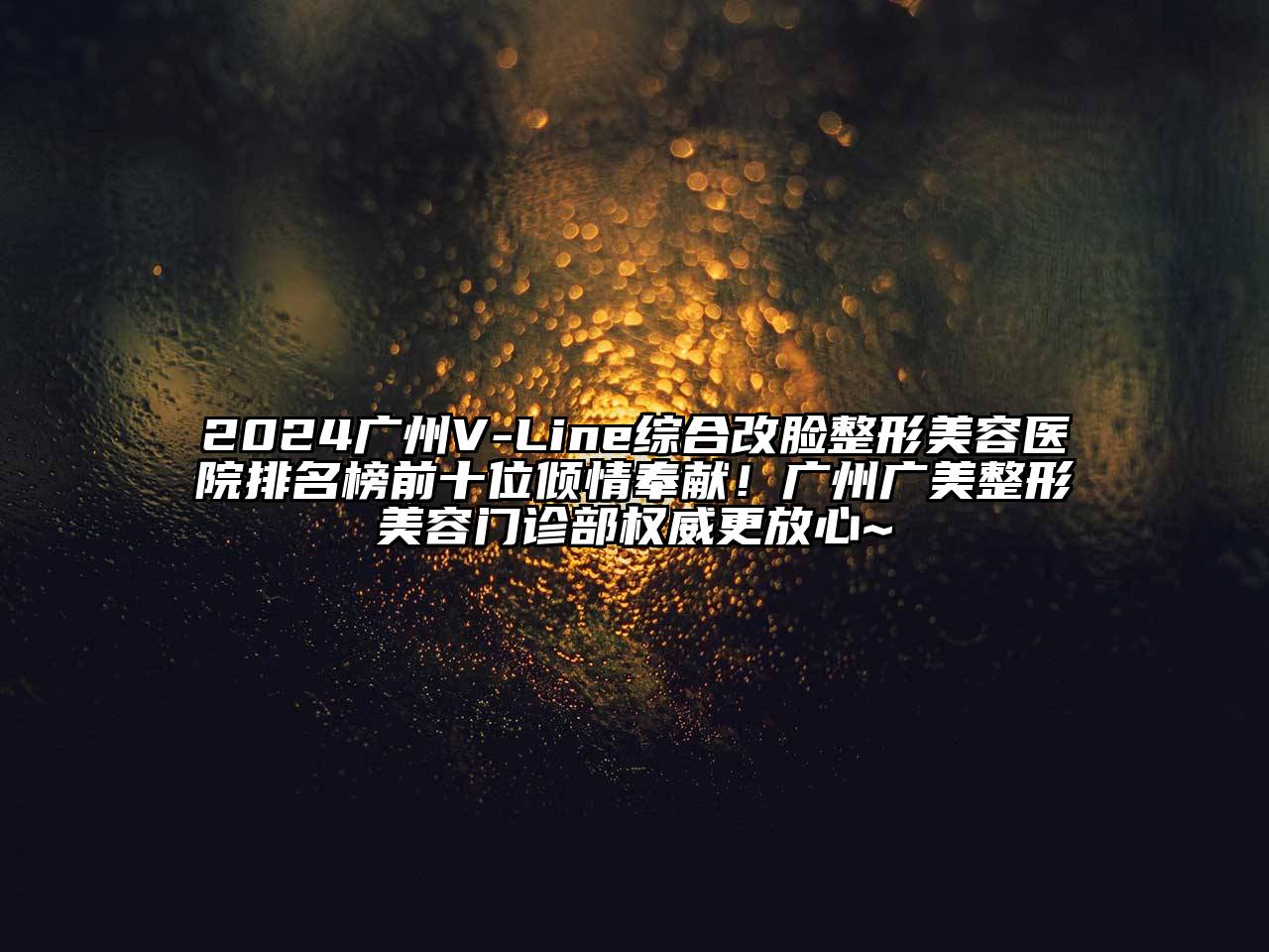 2024广州V-Line综合改脸整形美容医院排名榜前十位倾情奉献！广州广美整形美容门诊部权威更放心~
