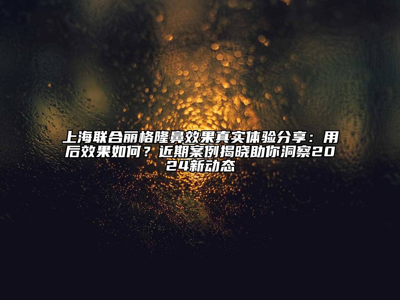 上海联合丽格隆鼻效果真实体验分享：用后效果如何？近期案例揭晓助你洞察2024新动态