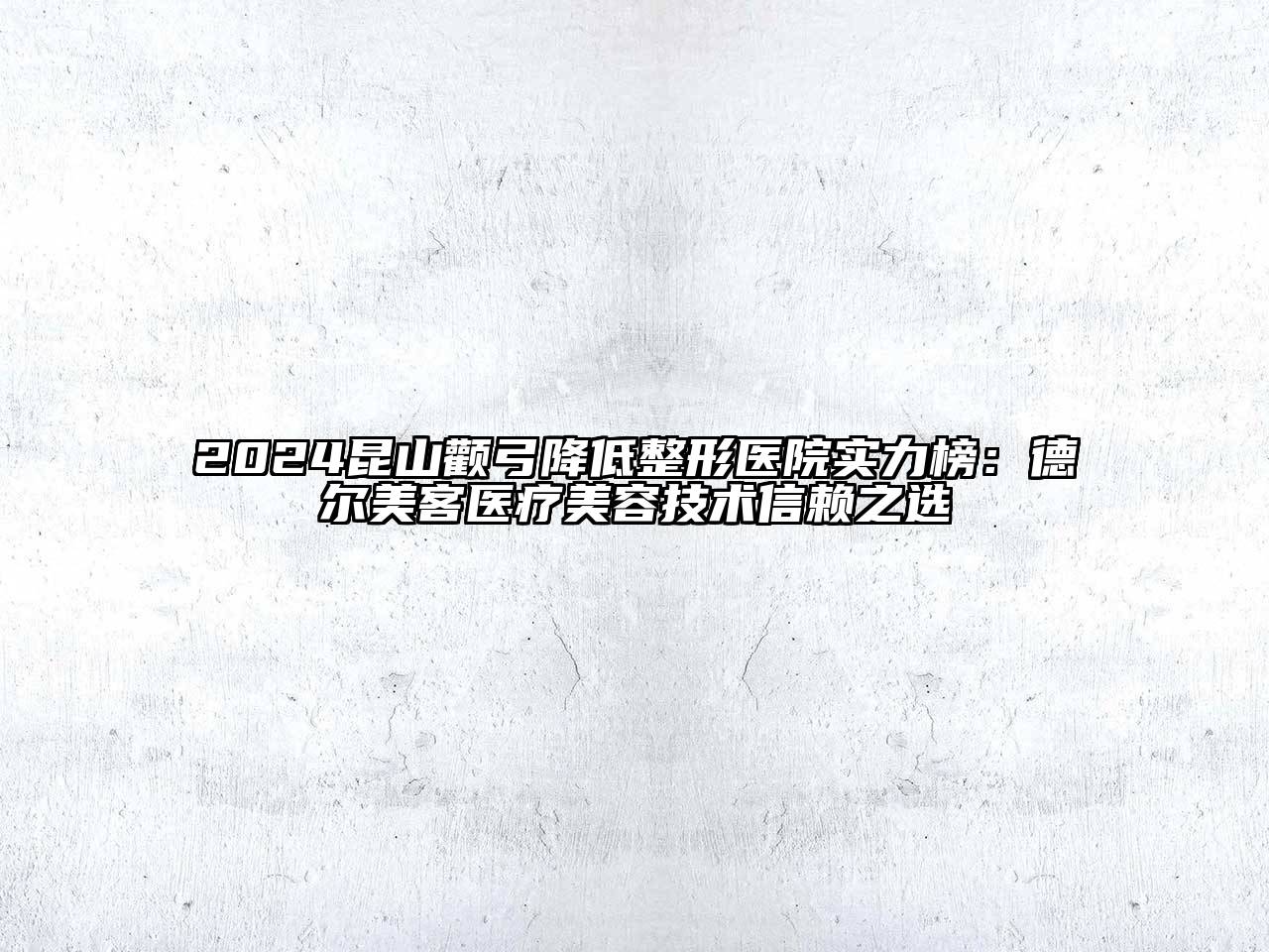 2024昆山颧弓降低整形医院实力榜：德尔美客医疗美容技术信赖之选