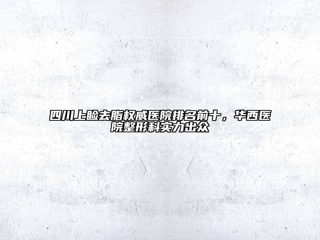 四川上睑去脂权威医院排名前十，华西医院整形科实力出众