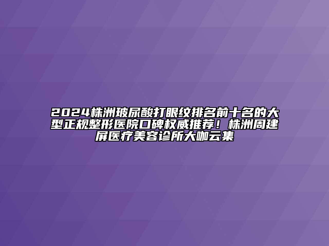 2024株洲玻尿酸打眼纹排名前十名的大型正规整形医院口碑权威推荐！株洲周建屏医疗美容诊所大咖云集