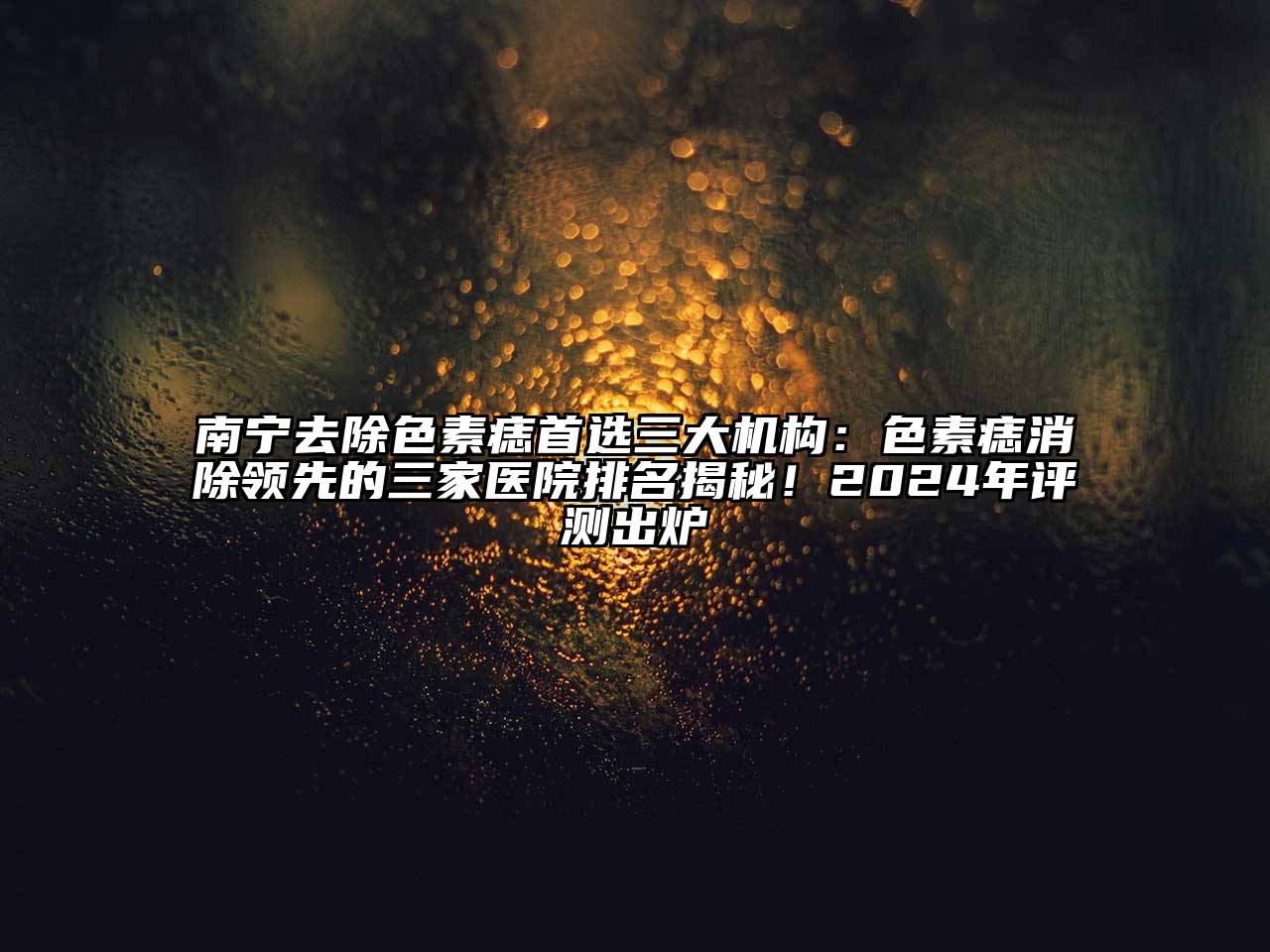 南宁去除色素痣首选三大机构：色素痣消除领先的三家医院排名揭秘！2024年评测出炉