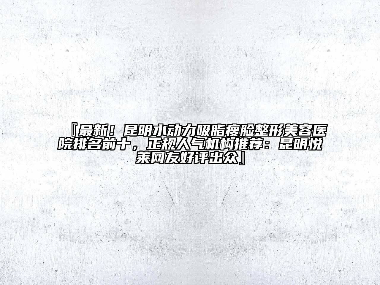 『最新！昆明水动力吸脂瘦脸整形美容医院排名前十，正规人气机构推荐：昆明悦莱网友好评出众』