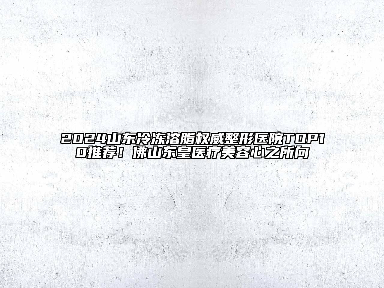 2024山东冷冻溶脂权威整形医院TOP10推荐！佛山东皇医疗美容心之所向