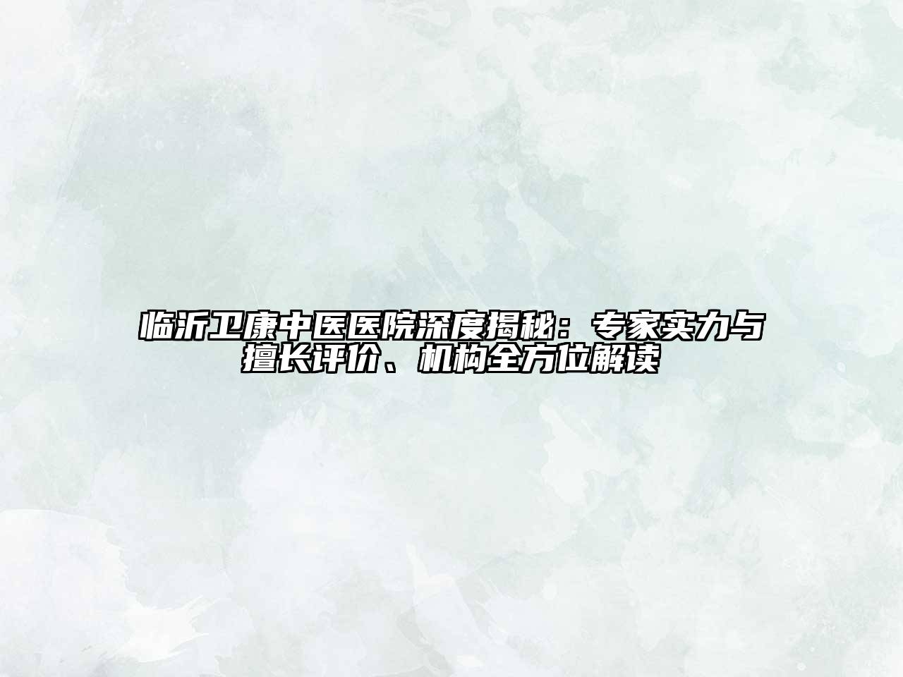 临沂卫康中医医院深度揭秘：专家实力与擅长评价、机构全方位解读