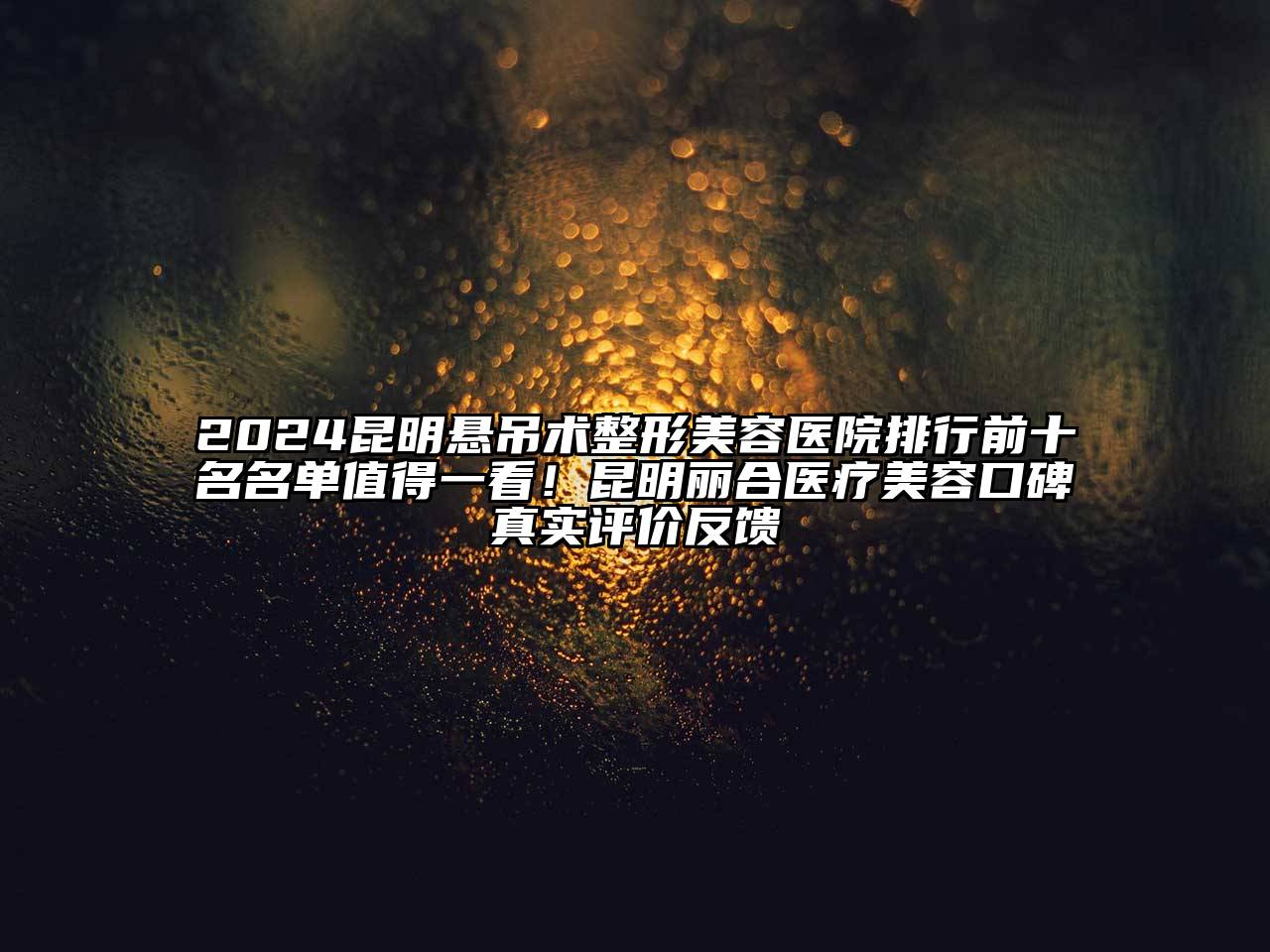 2024昆明悬吊术整形美容医院排行前十名名单值得一看！昆明丽合医疗美容口碑真实评价反馈