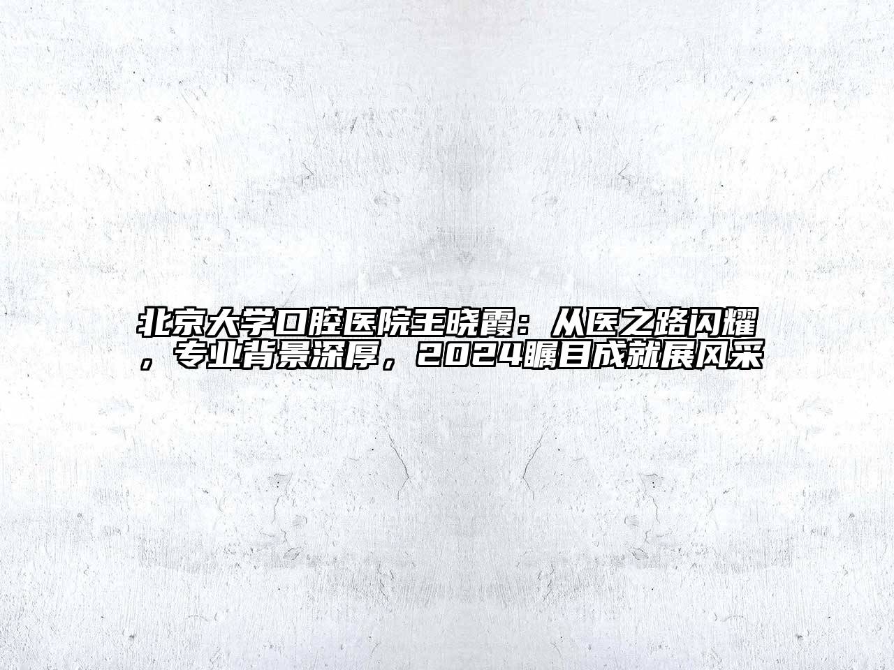 北京大学口腔医院王晓霞：从医之路闪耀，专业背景深厚，2024瞩目成就展风采