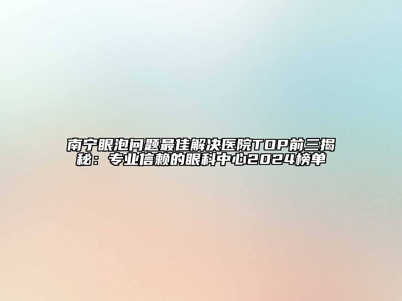 南宁眼泡问题最佳解决医院TOP前三揭秘：专业信赖的眼科中心2024榜单