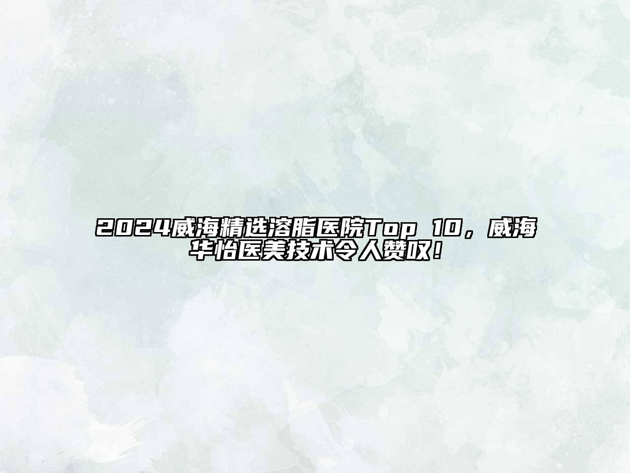 2024威海精选溶脂医院Top 10，威海华怡医美技术令人赞叹！