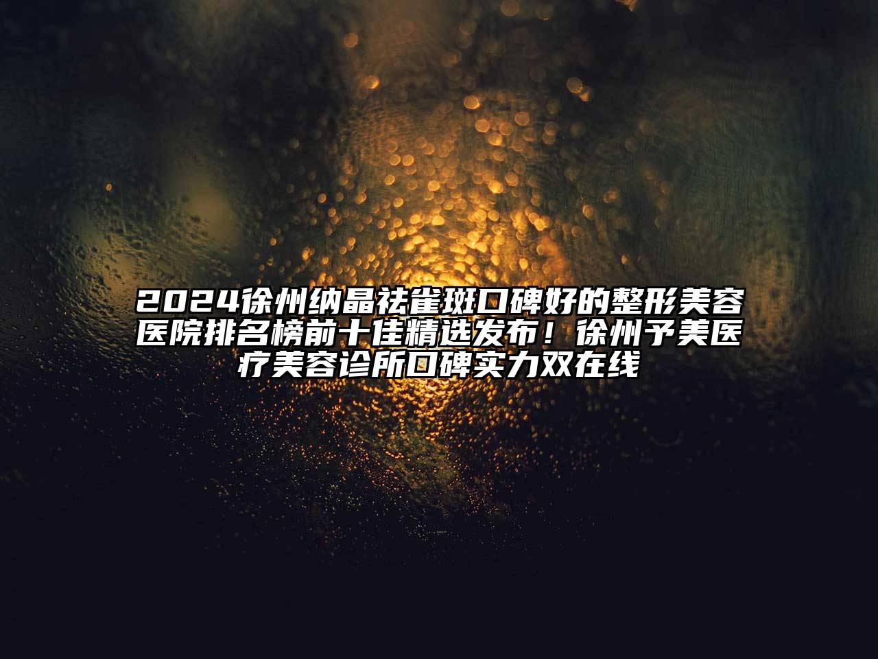 2024徐州纳晶祛雀斑口碑好的整形美容医院排名榜前十佳精选发布！徐州予美医疗美容诊所口碑实力双在线