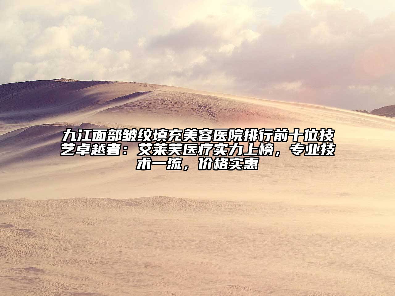 九江面部皱纹填充美容医院排行前十位技艺卓越者：艾莱芙医疗实力上榜，专业技术一流，价格实惠