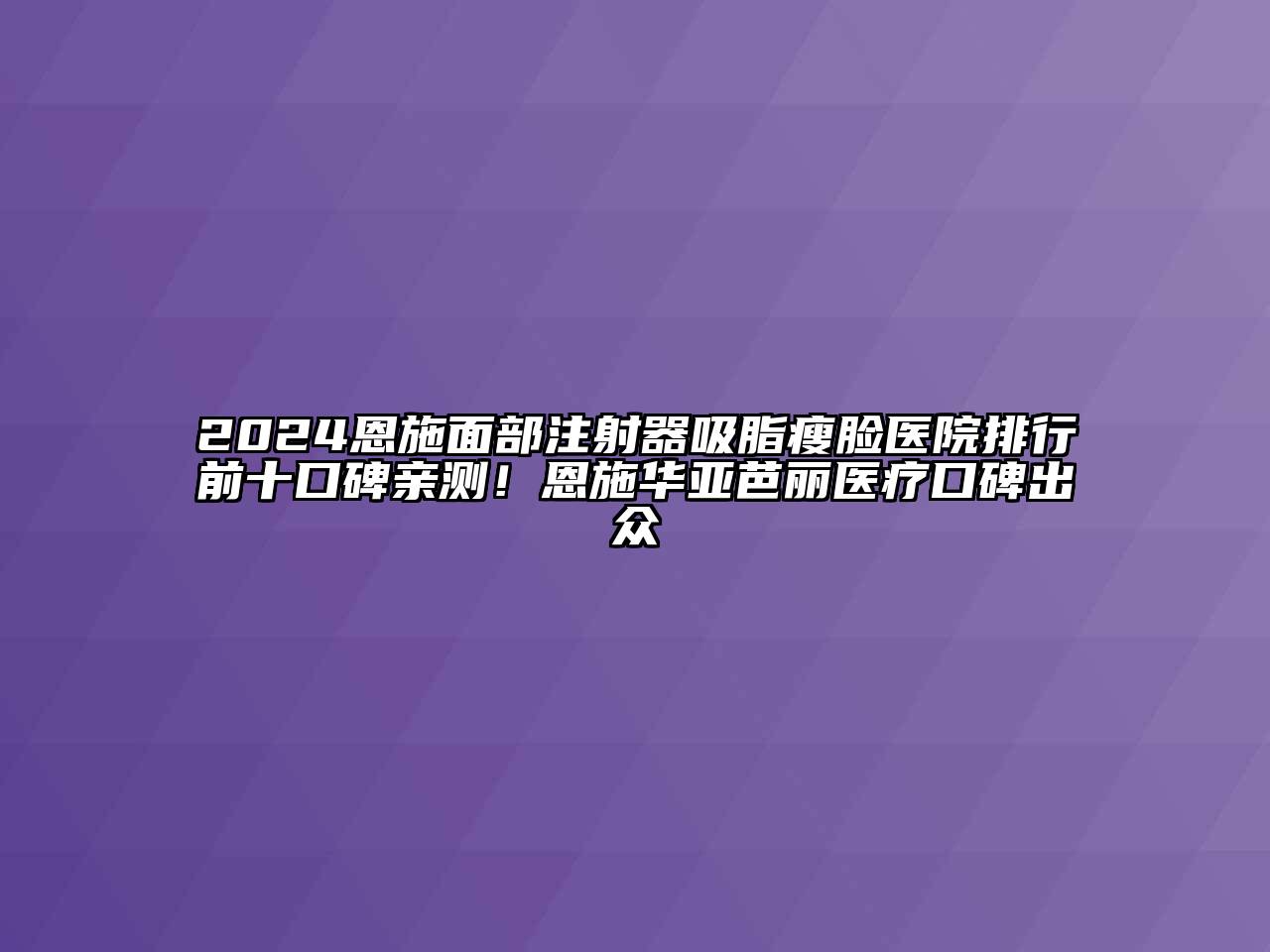 2024恩施面部注射器吸脂瘦脸医院排行前十口碑亲测！恩施华亚芭丽医疗口碑出众