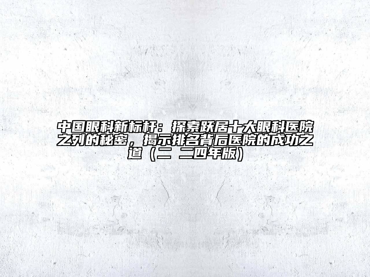 中国眼科新标杆：探索跃居十大眼科医院之列的秘密，揭示排名背后医院的成功之道（二○二四年版）