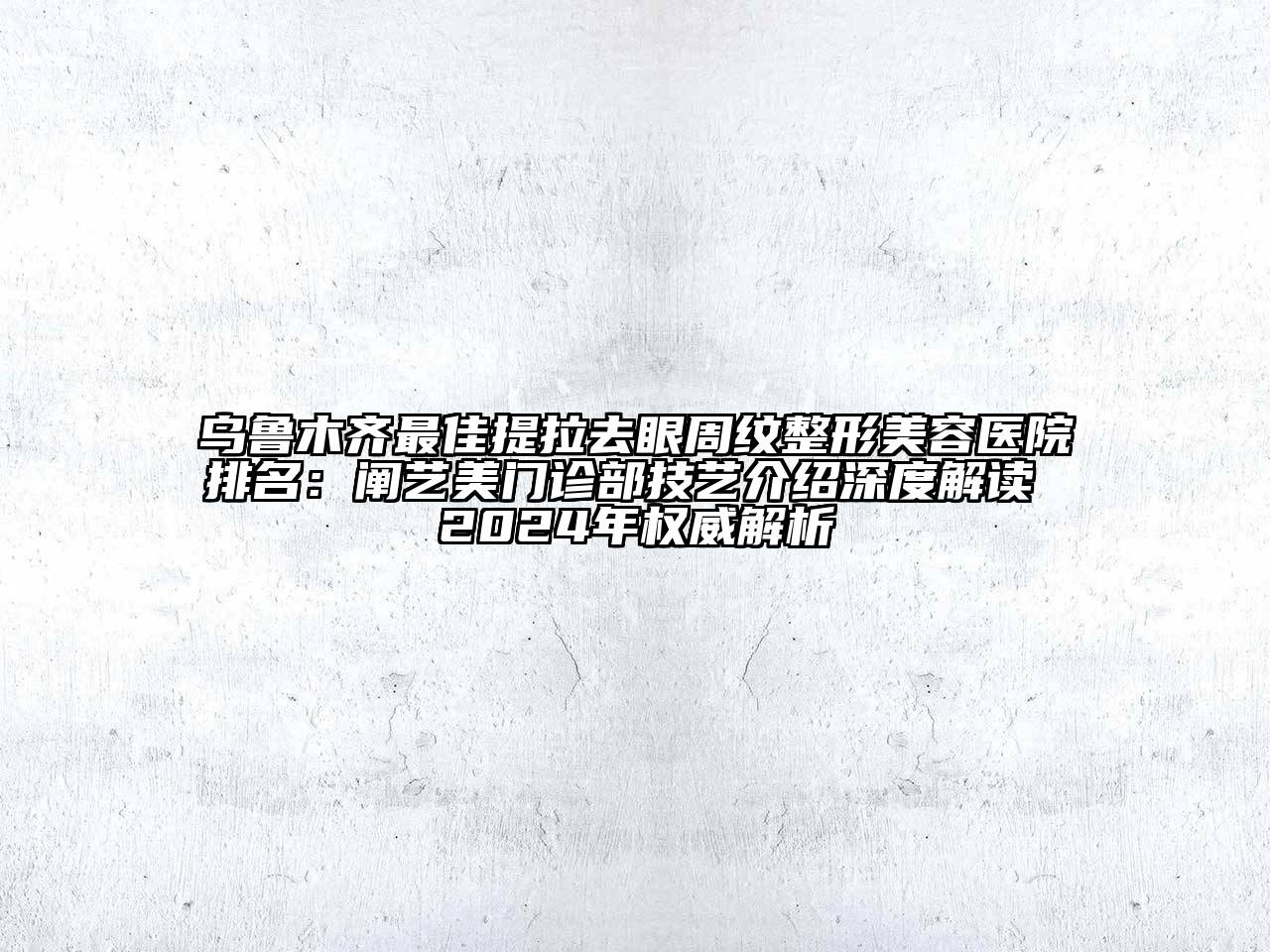 乌鲁木齐最佳提拉去眼周纹整形美容医院排名：阐艺美门诊部技艺介绍深度解读 2024年权威解析