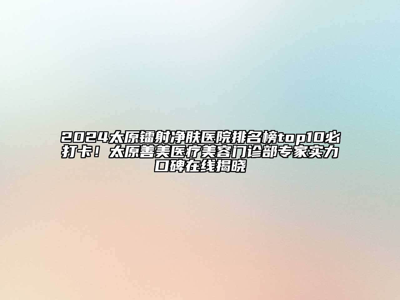 2024太原镭射净肤医院排名榜top10必打卡！太原善美医疗美容门诊部专家实力口碑在线揭晓