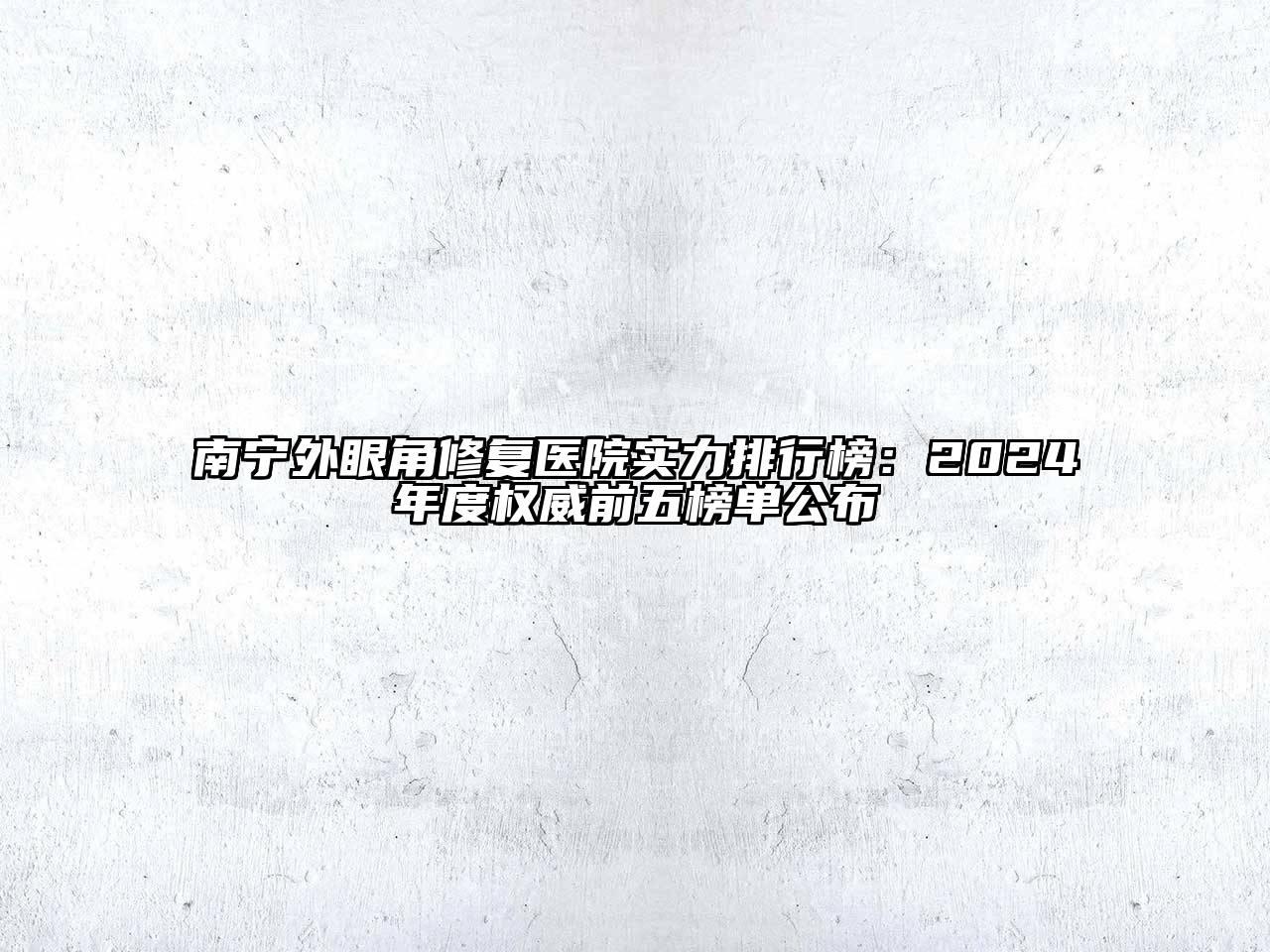南宁外眼角修复医院实力排行榜：2024年度权威前五榜单公布