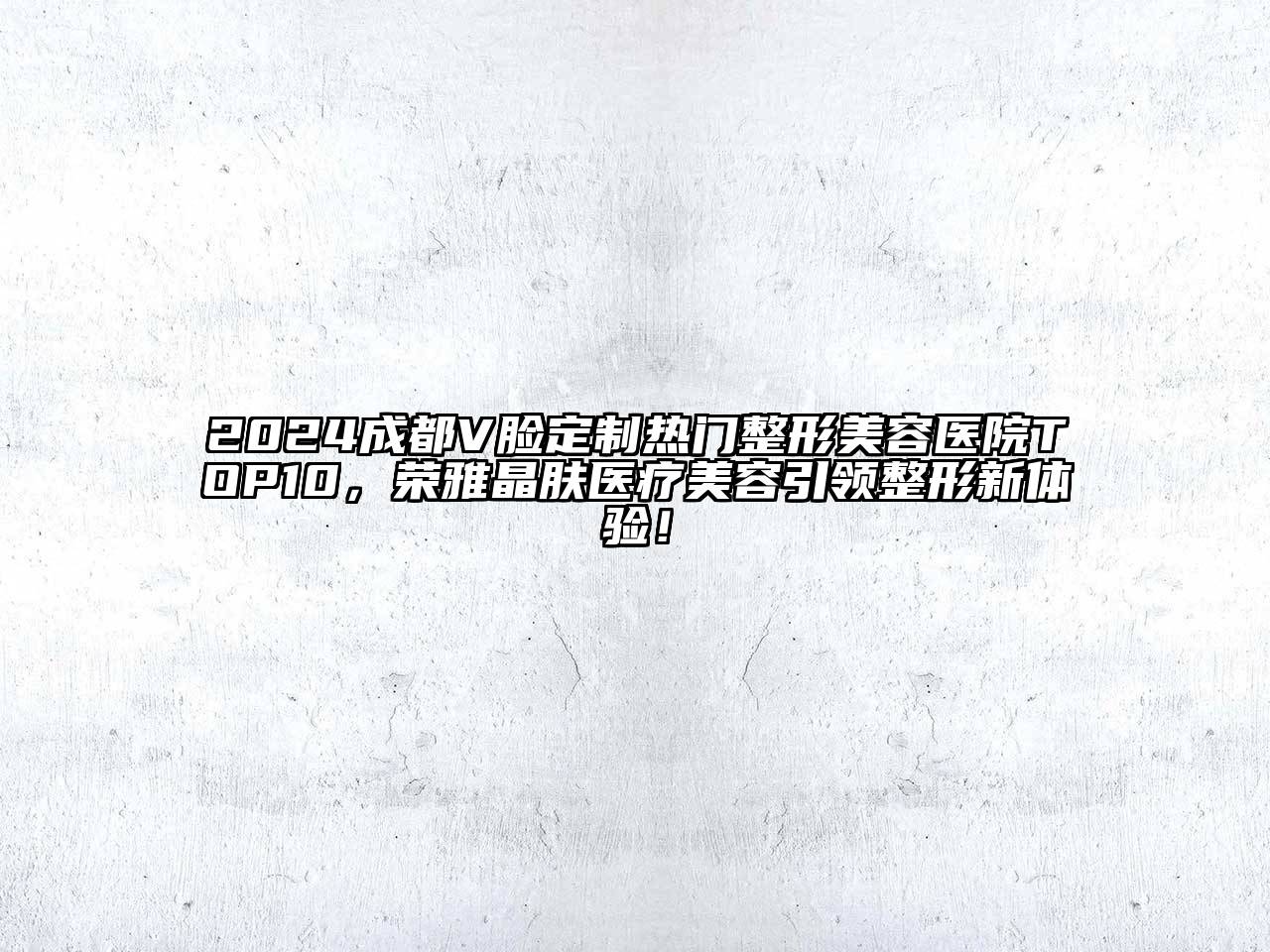 2024成都V脸定制热门整形美容医院TOP10，荣雅晶肤医疗美容引领整形新体验！
