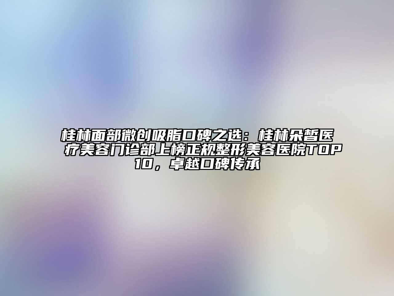 桂林面部微创吸脂口碑之选：桂林朵皙医疗美容门诊部上榜正规整形美容医院TOP10，卓越口碑传承