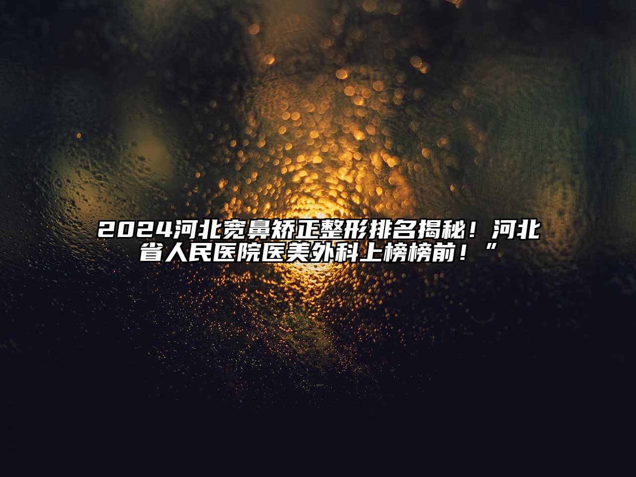 2024河北宽鼻矫正整形排名揭秘！河北省人民医院医美外科上榜榜前！”
