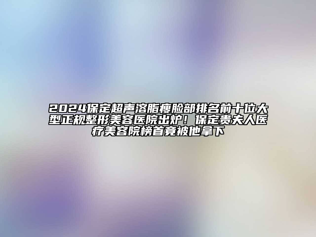 2024保定超声溶脂瘦脸部排名前十位大型正规整形美容医院出炉！保定贵夫人医疗美容院榜首竟被他拿下