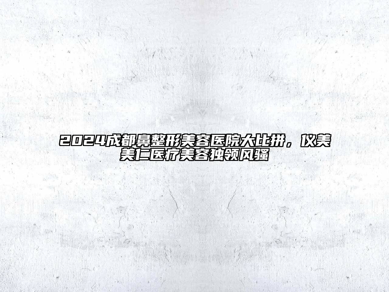 2024成都鼻整形美容医院大比拼，仪美美仁医疗美容独领风骚