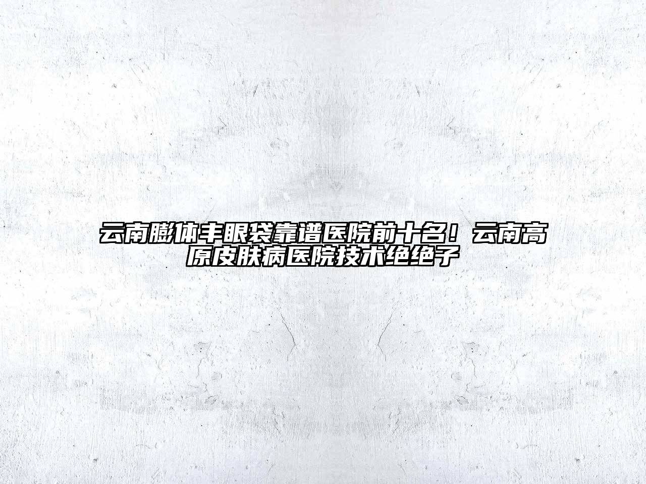 云南膨体丰眼袋靠谱医院前十名！云南高原皮肤病医院技术绝绝子