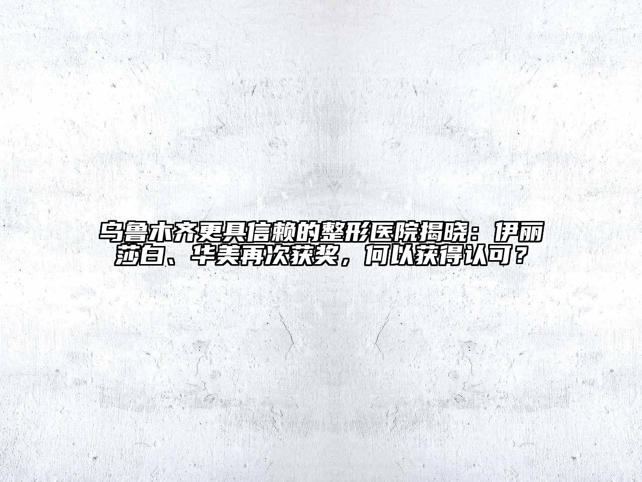 乌鲁木齐更具信赖的整形医院揭晓：伊丽莎白、华美再次获奖，何以获得认可？