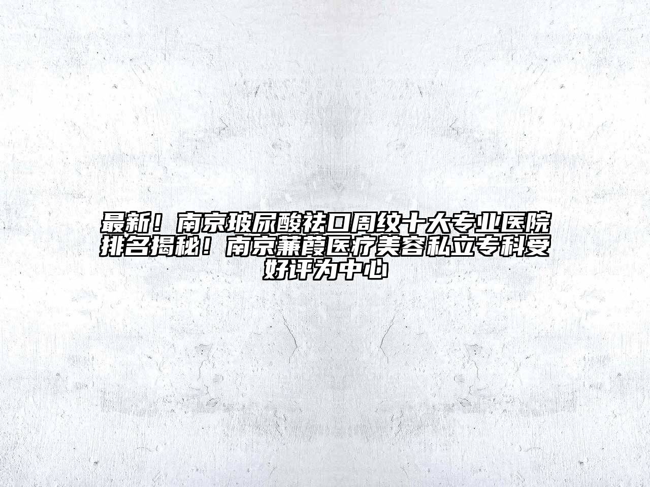 最新！南京玻尿酸祛口周纹十大专业医院排名揭秘！南京蒹葭医疗美容私立专科受好评为中心