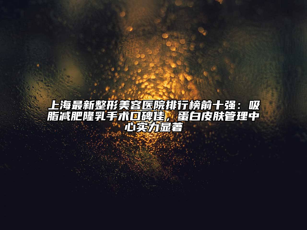 上海最新整形美容医院排行榜前十强：吸脂减肥隆乳手术口碑佳，蛋白皮肤管理中心实力显著