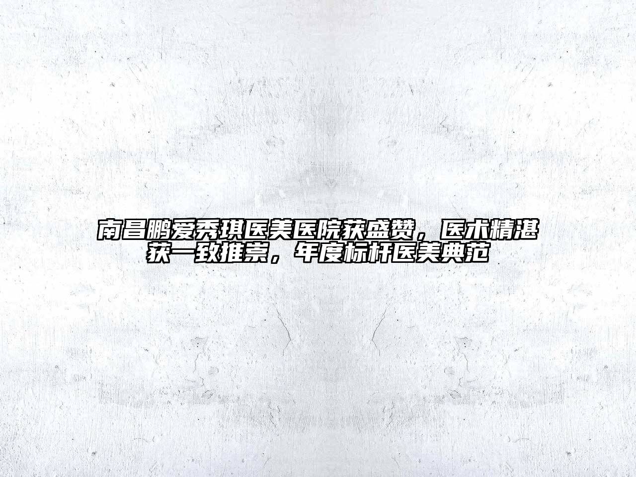 南昌鹏爱秀琪医美医院获盛赞，医术精湛获一致推崇，年度标杆医美典范