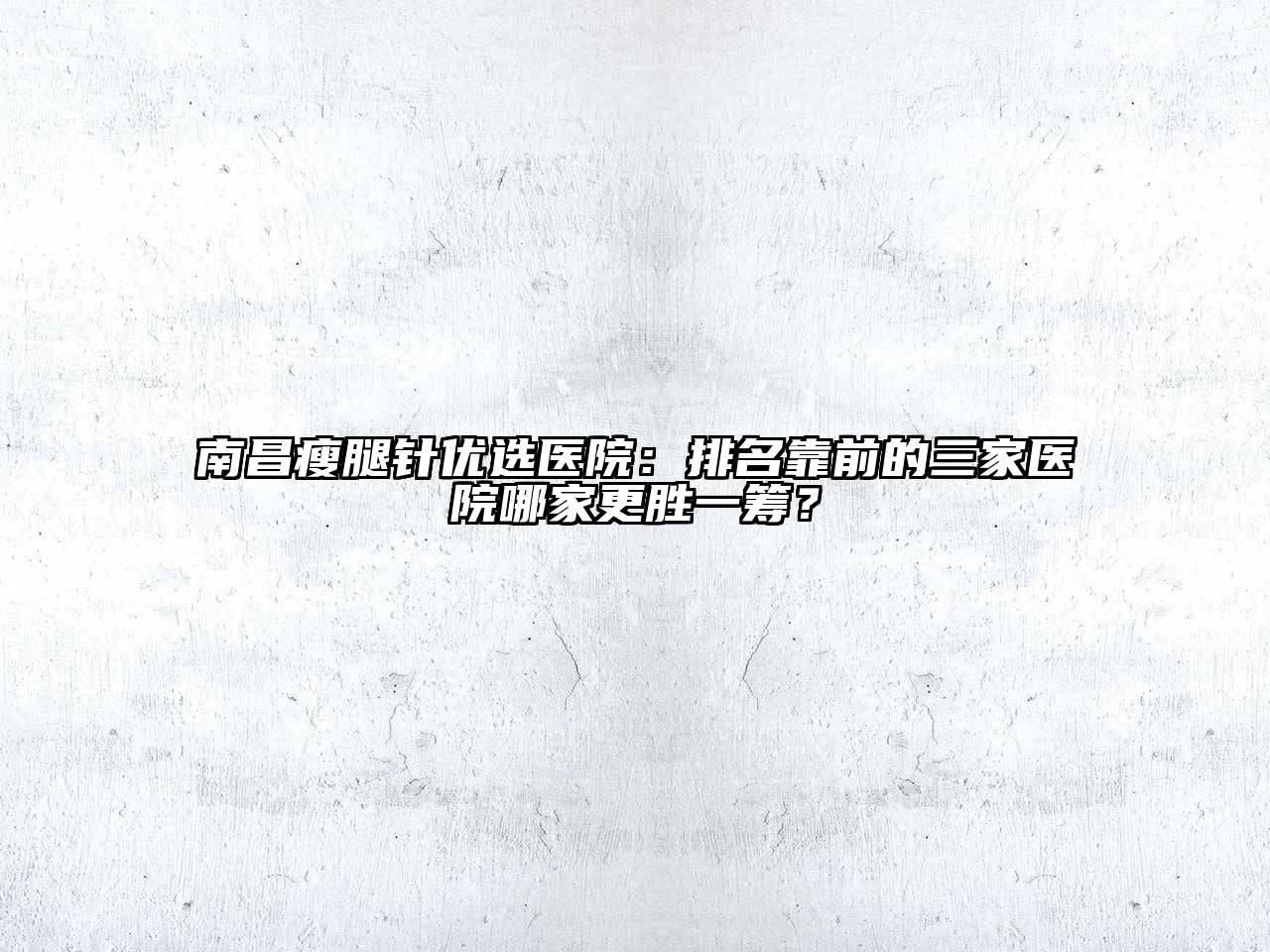 南昌瘦腿针优选医院：排名靠前的三家医院哪家更胜一筹？
