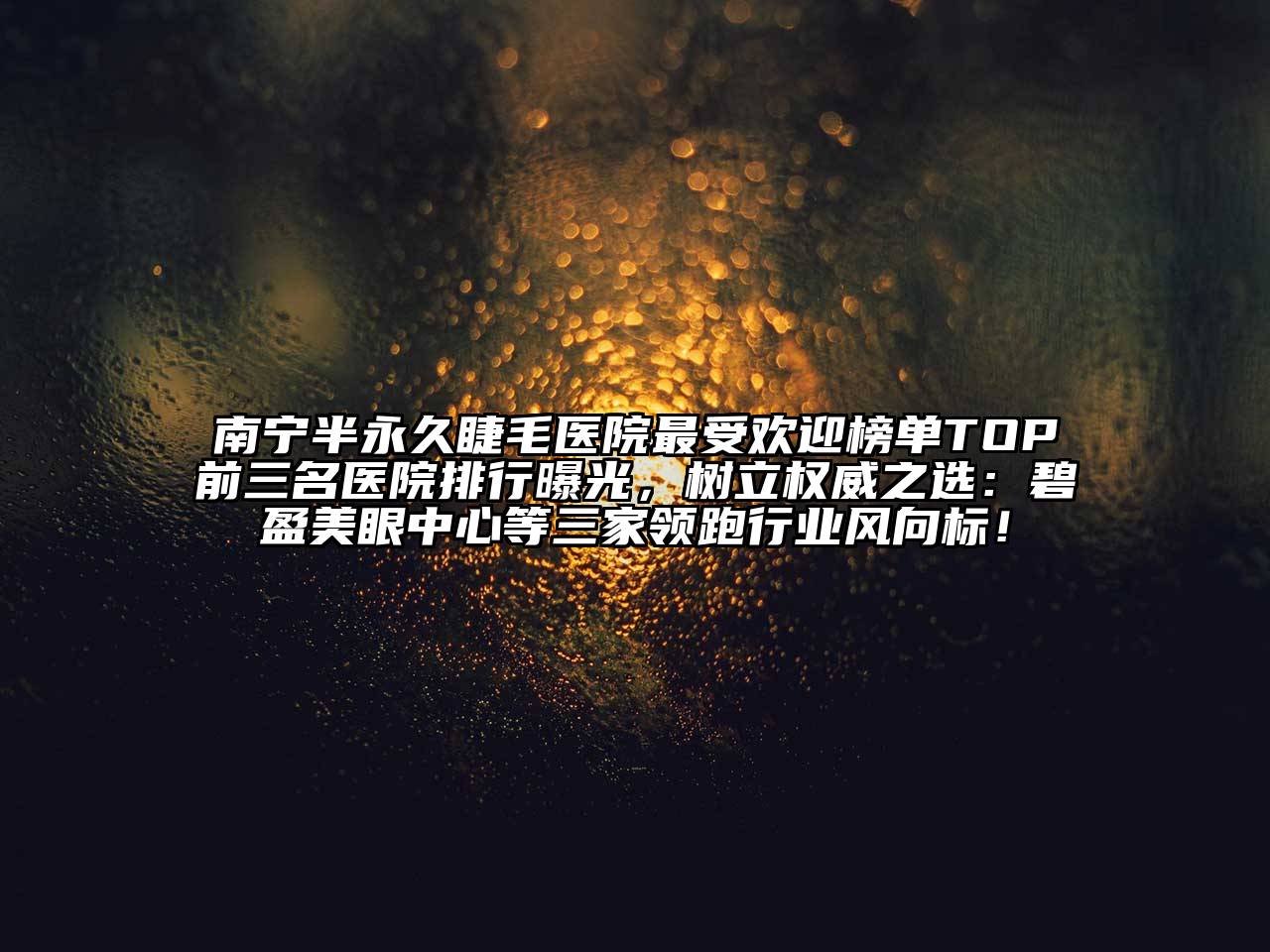 南宁半永久睫毛医院最受欢迎榜单TOP前三名医院排行曝光，树立权威之选：碧盈美眼中心等三家领跑行业风向标！