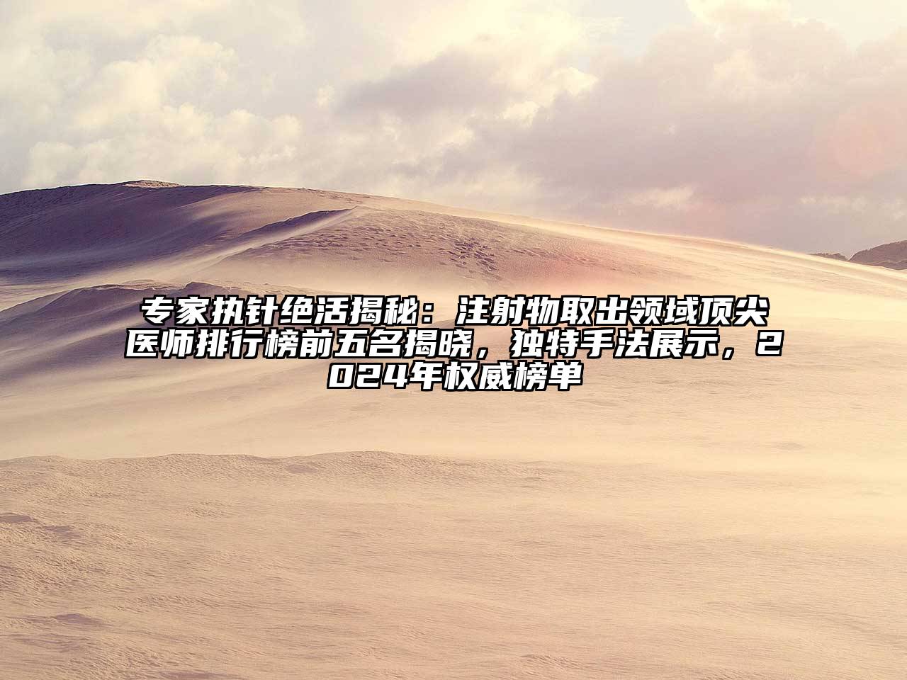 专家执针绝活揭秘：注射物取出领域顶尖医师排行榜前五名揭晓，独特手法展示，2024年权威榜单