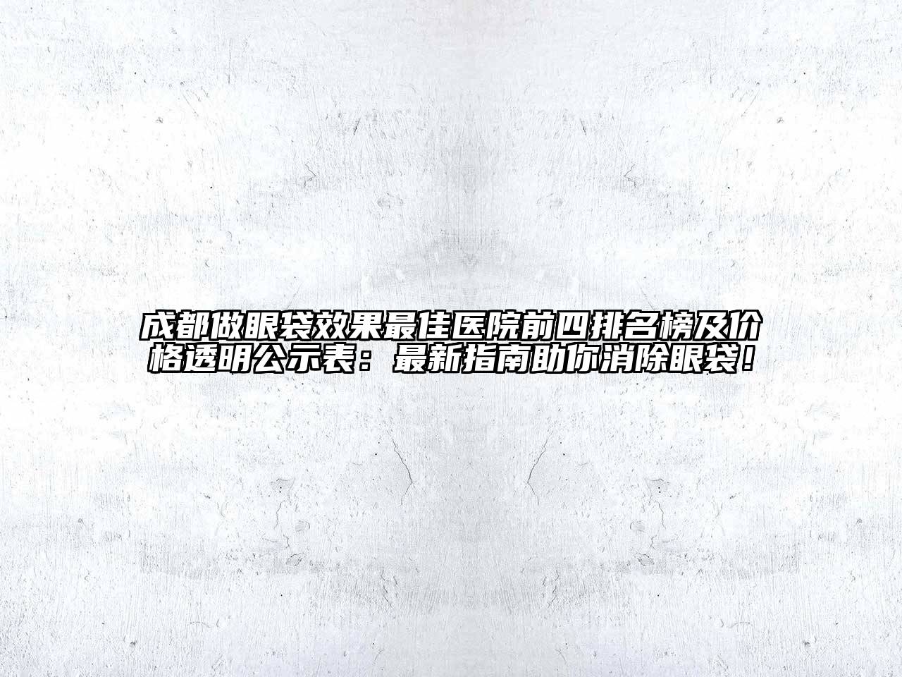 成都做眼袋效果最佳医院前四排名榜及价格透明公示表：最新指南助你消除眼袋！