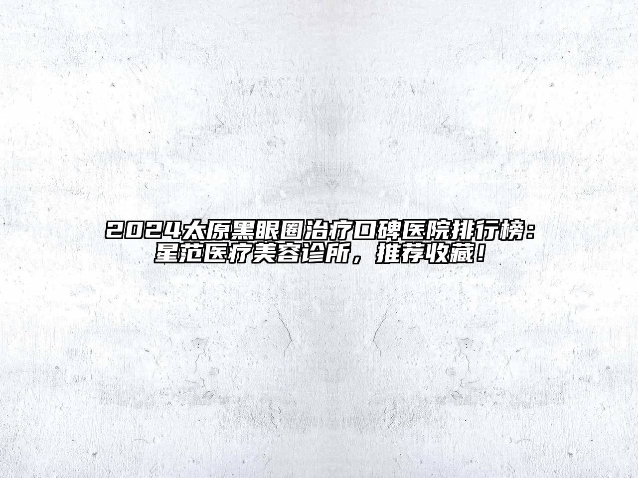 2024太原黑眼圈治疗口碑医院排行榜：星范医疗美容诊所，推荐收藏！