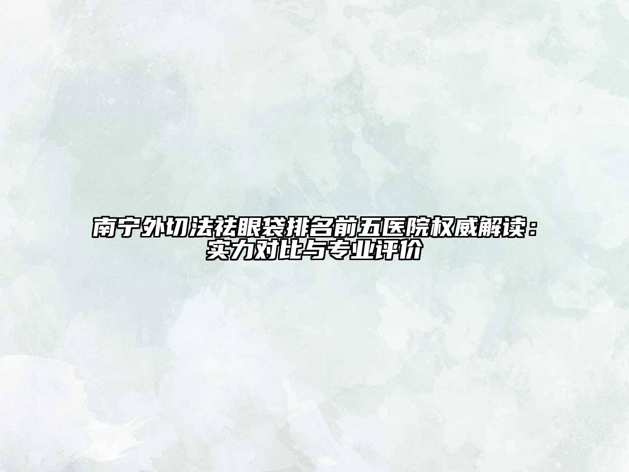 南宁外切法祛眼袋排名前五医院权威解读：实力对比与专业评价