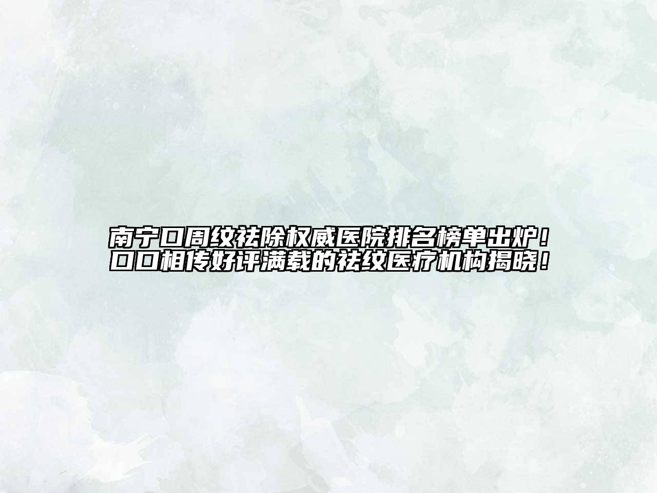 南宁口周纹祛除权威医院排名榜单出炉！口口相传好评满载的祛纹医疗机构揭晓！