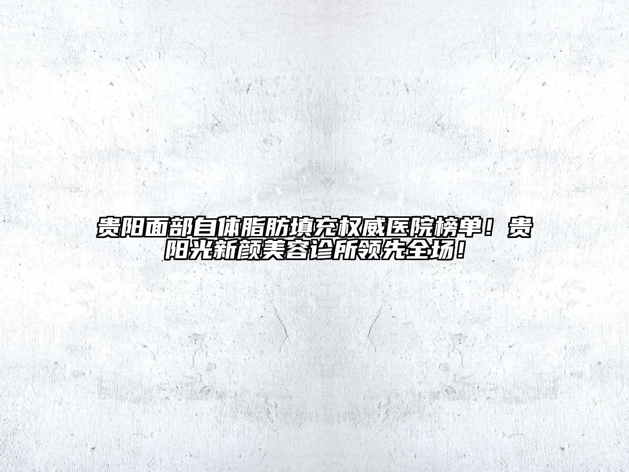 贵阳面部自体脂肪填充权威医院榜单！贵阳光新颜美容诊所领先全场！
