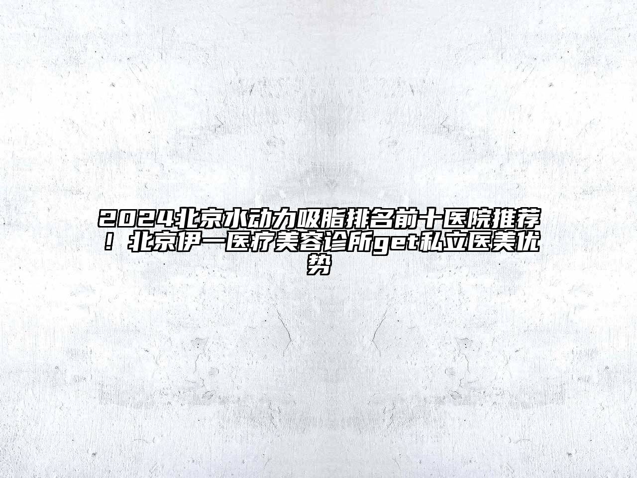 2024北京水动力吸脂排名前十医院推荐！北京伊一医疗美容诊所get私立医美优势