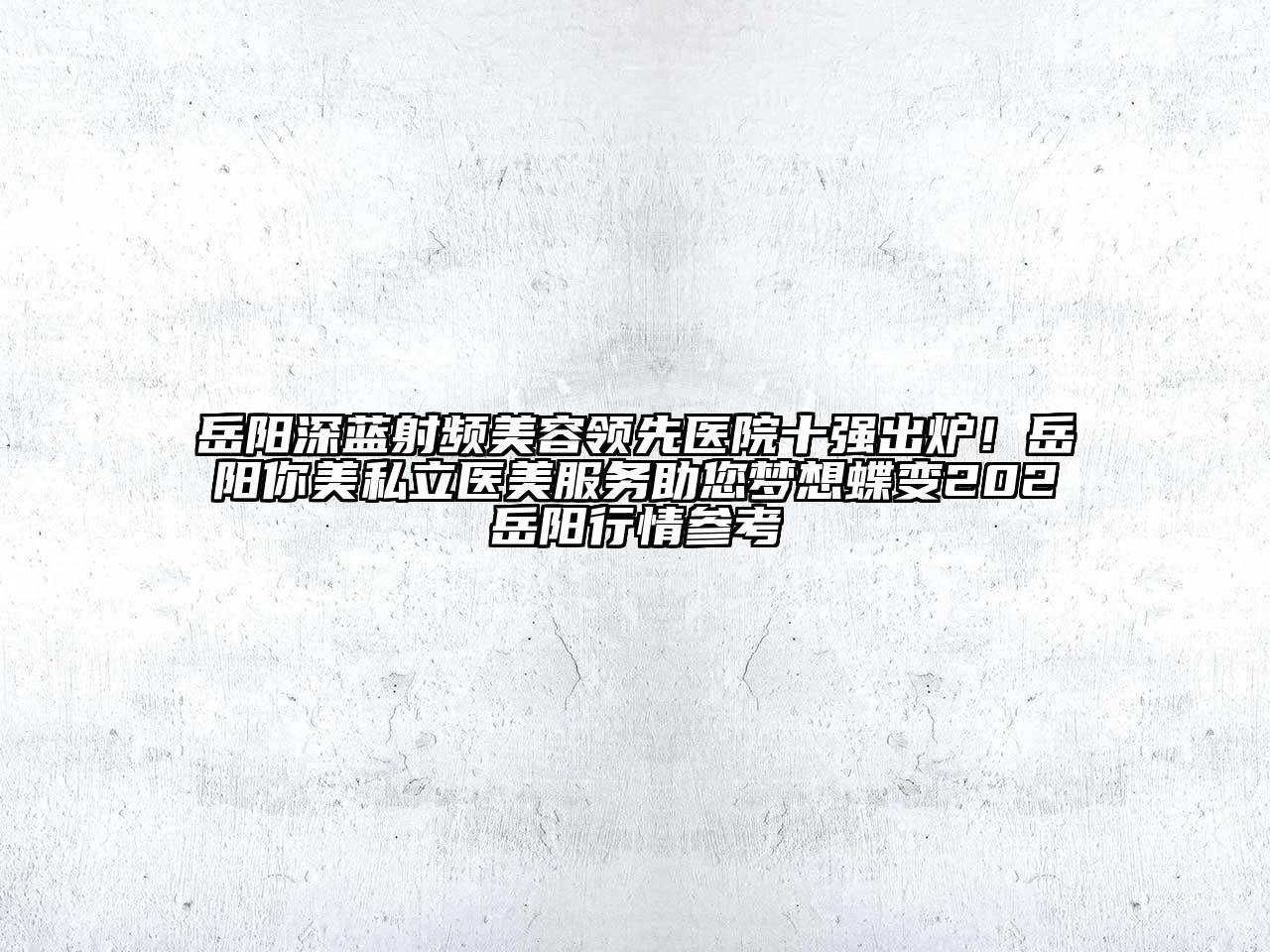 岳阳深蓝射频美容领先医院十强出炉！岳阳你美私立医美服务助您梦想蝶变202岳阳行情参考