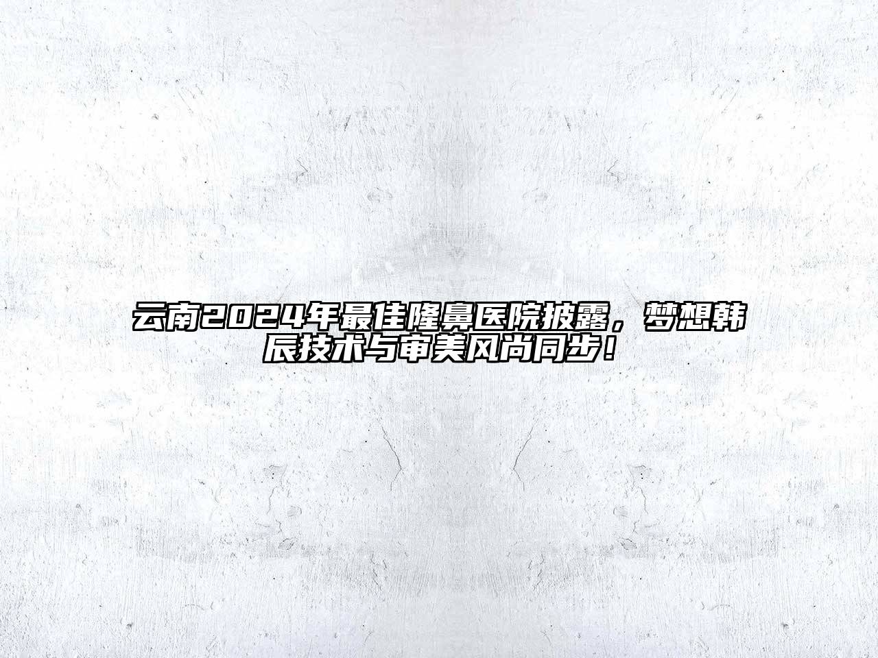 云南2024年最佳隆鼻医院披露，梦想韩辰技术与审美风尚同步！