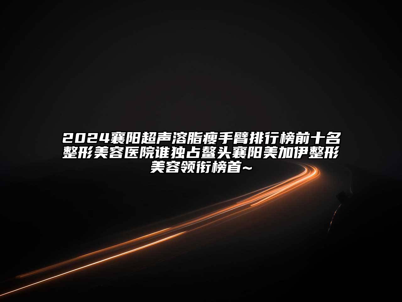 2024襄阳超声溶脂瘦手臂排行榜前十名整形美容医院谁独占鳌头襄阳美加伊整形美容领衔榜首~