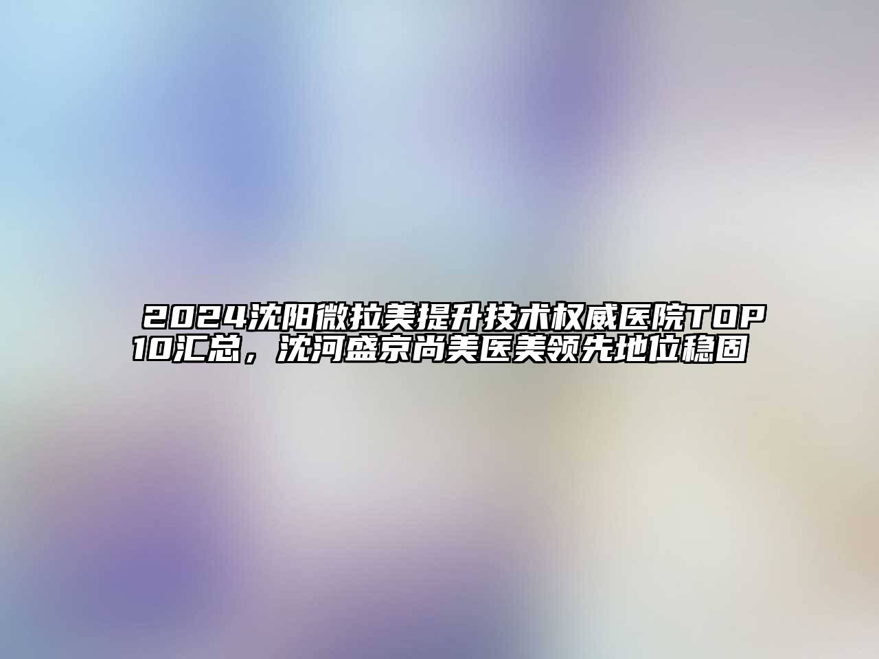 2024沈阳微拉美提升技术权威医院TOP10汇总，沈河盛京尚美医美领先地位稳固
