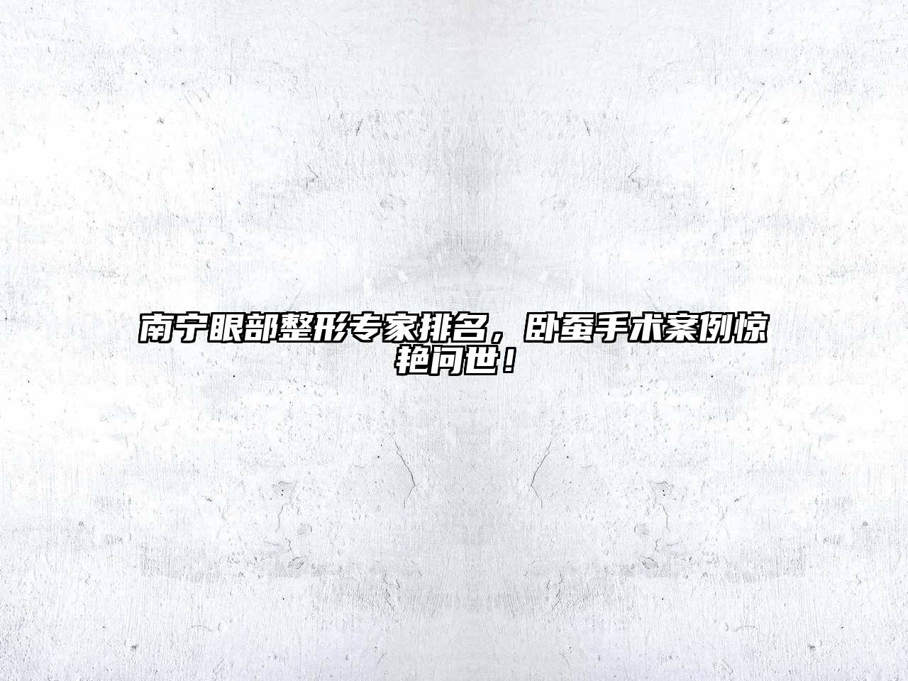 南宁眼部整形专家排名，卧蚕手术案例惊艳问世！