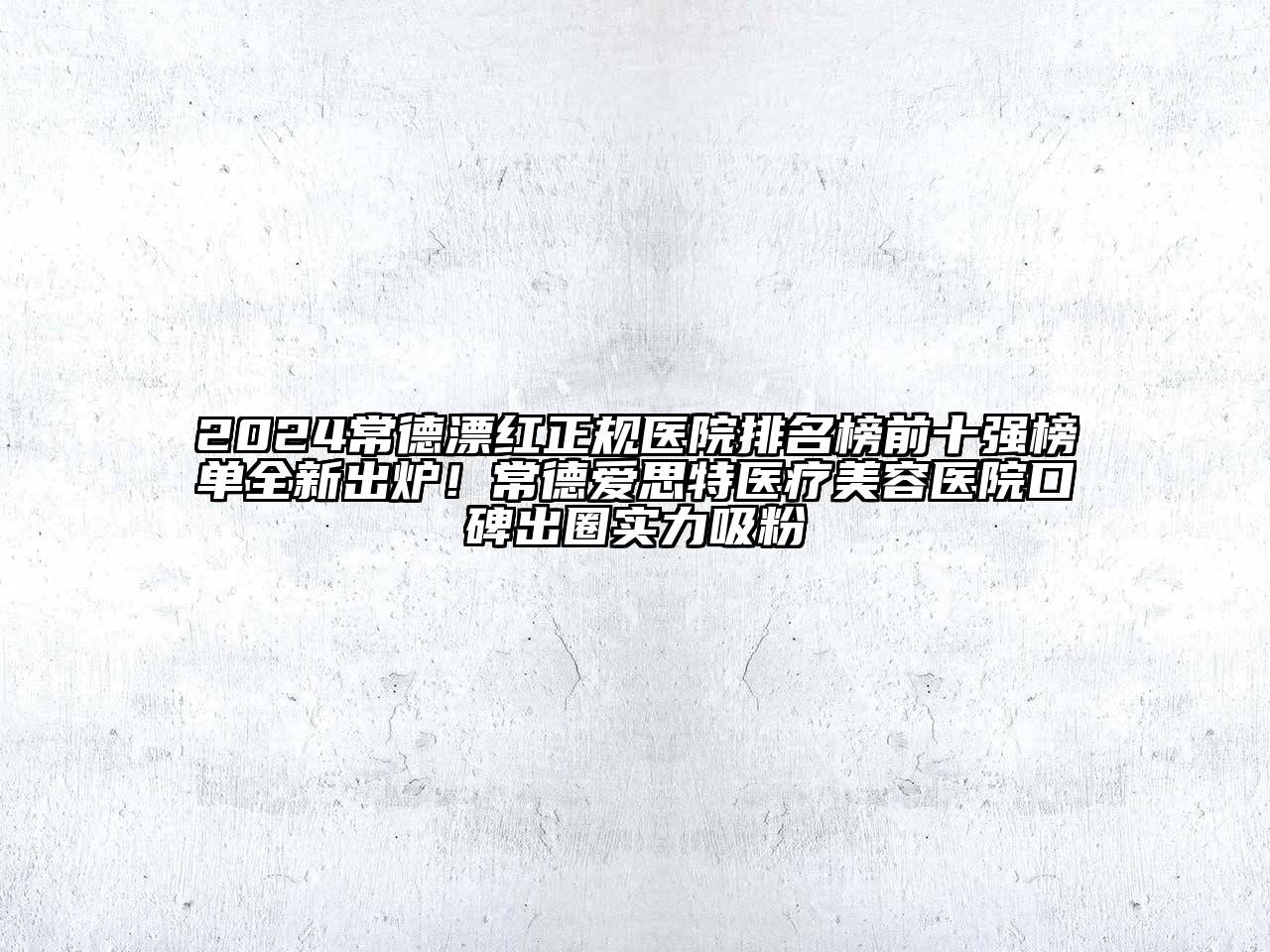 2024常德漂红正规医院排名榜前十强榜单全新出炉！常德爱思特医疗美容医院口碑出圈实力吸粉