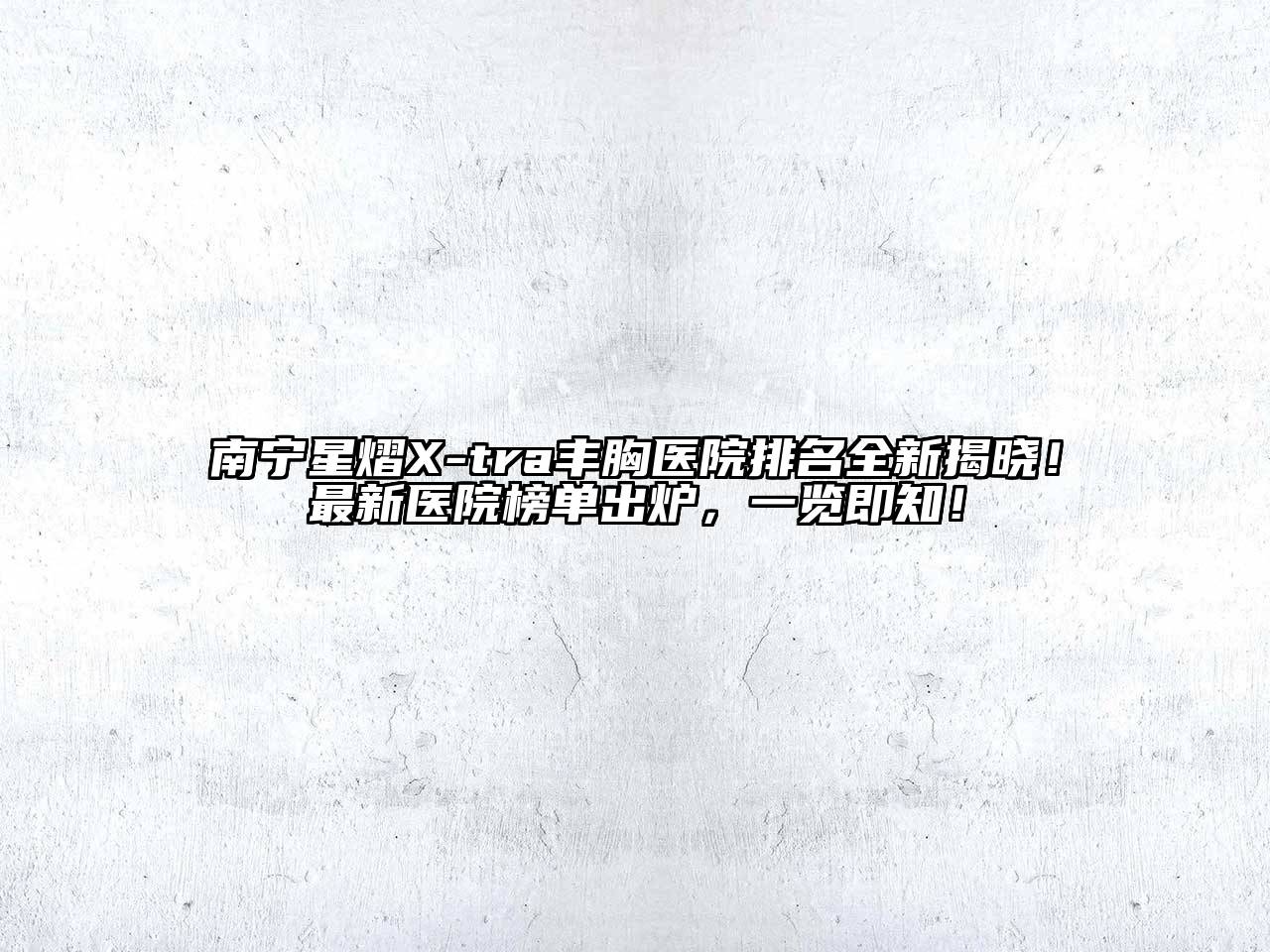 南宁星熠X-tra丰胸医院排名全新揭晓！最新医院榜单出炉，一览即知！