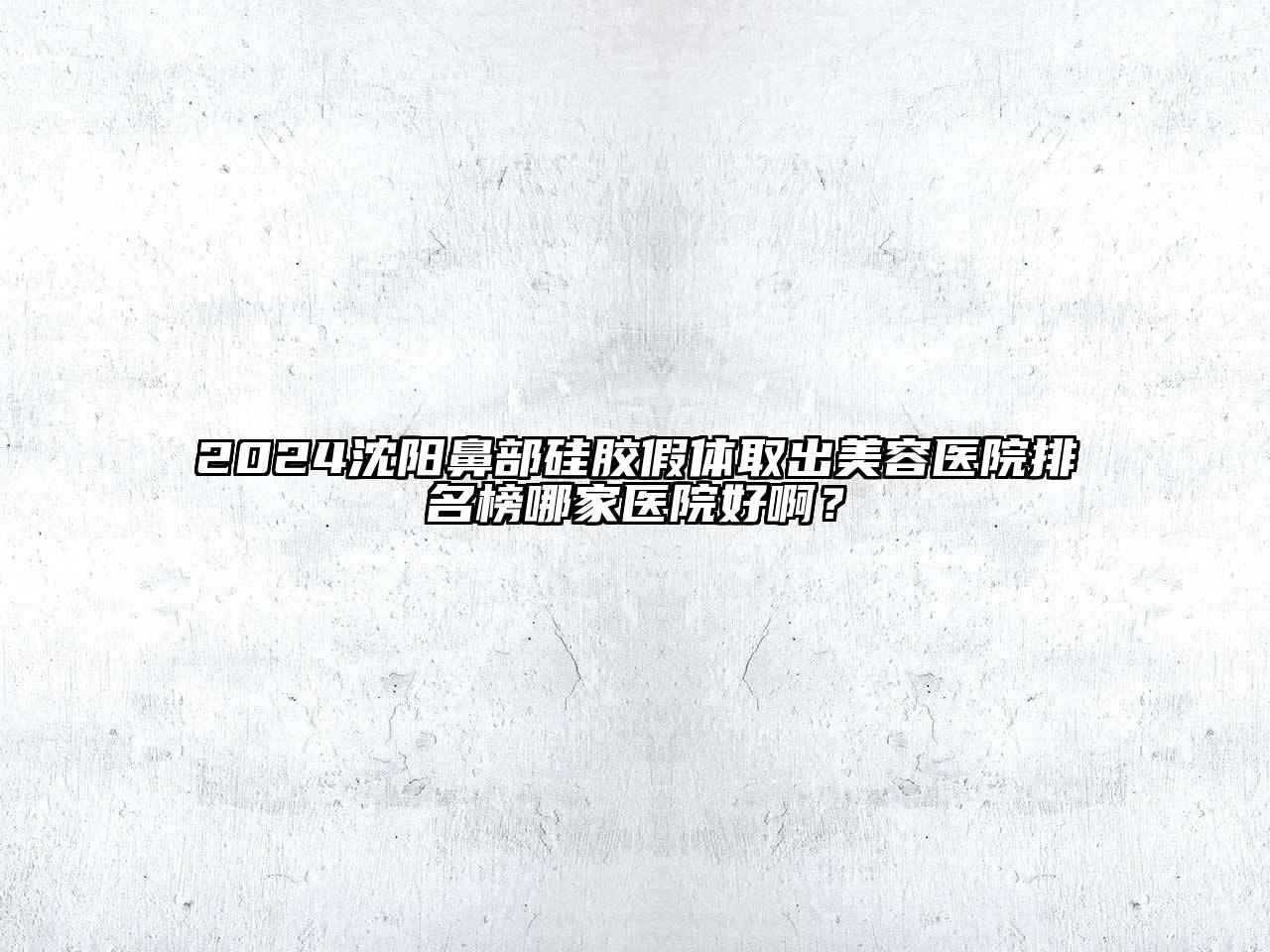 2024沈阳鼻部硅胶假体取出美容医院排名榜哪家医院好啊？