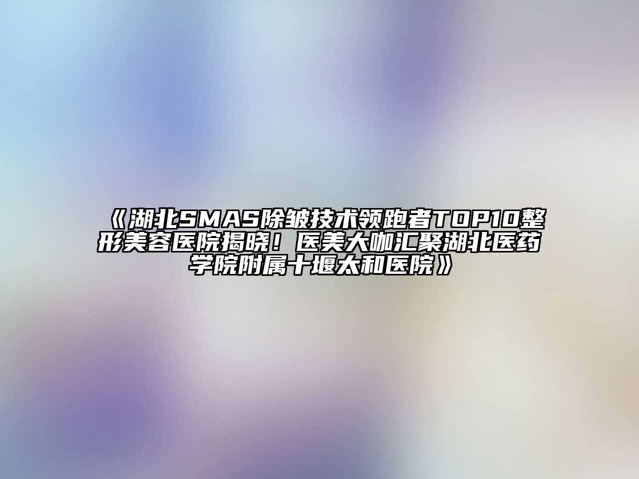 湖北SMAS除皱技术领跑者TOP10整形美容医院揭晓！医美大咖汇聚湖北医药学院附属十堰太和医院