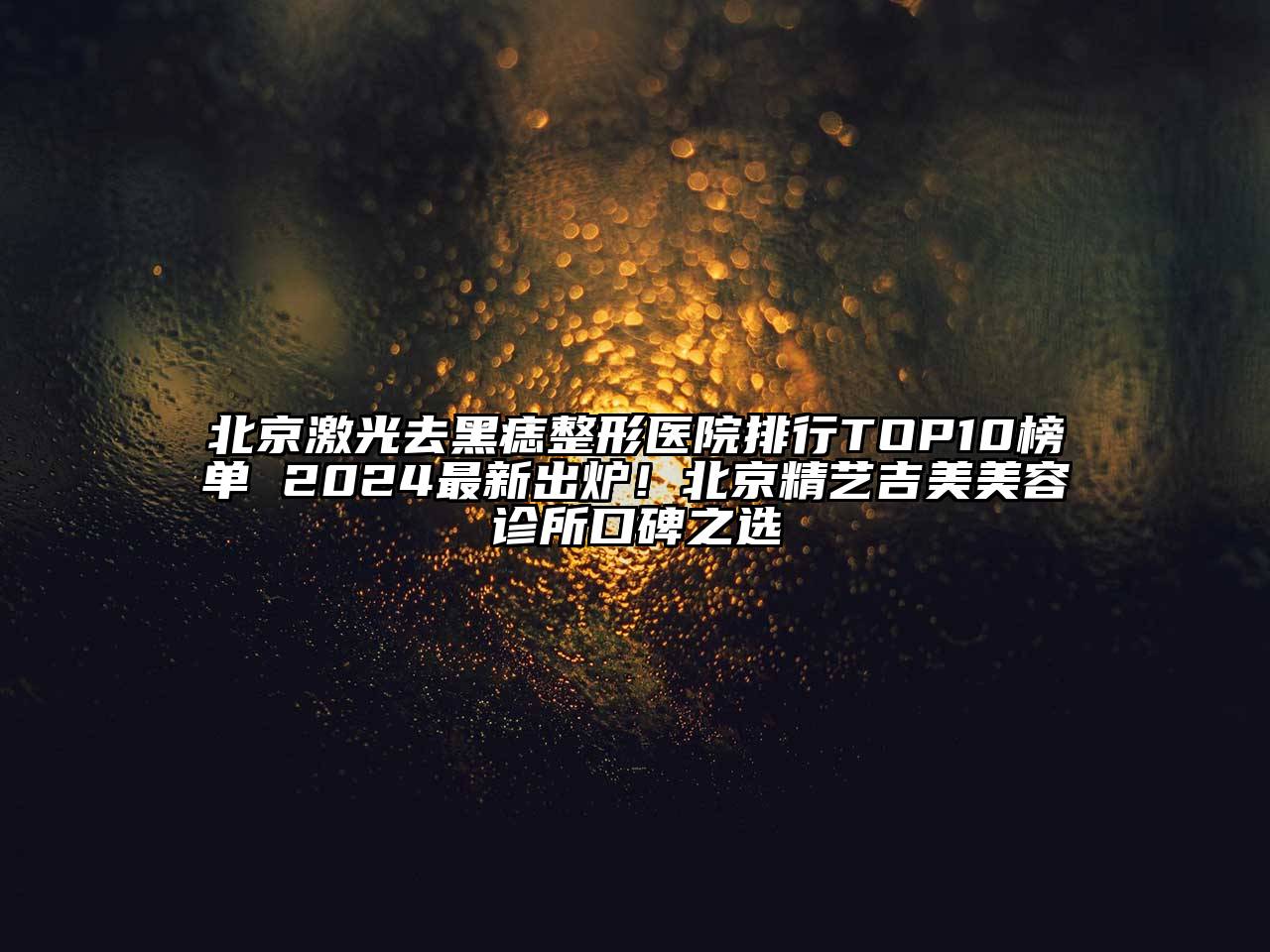 北京激光去黑痣整形医院排行TOP10榜单 2024最新出炉！北京精艺吉美美容诊所口碑之选